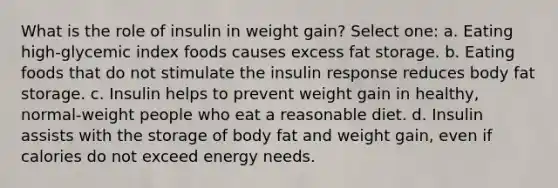 What is the role of insulin in weight gain? Select one: a. Eating high-glycemic index foods causes excess fat storage. b. Eating foods that do not stimulate the insulin response reduces body fat storage. c. Insulin helps to prevent weight gain in healthy, normal-weight people who eat a reasonable diet. d. Insulin assists with the storage of body fat and weight gain, even if calories do not exceed energy needs.