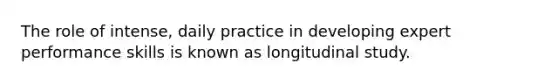 The role of intense, daily practice in developing expert performance skills is known as longitudinal study.