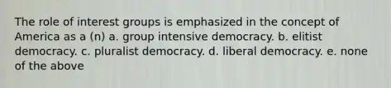 The role of interest groups is emphasized in the concept of America as a (n) a. group intensive democracy. b. elitist democracy. c. pluralist democracy. d. liberal democracy. e. none of the above