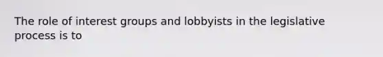 The role of interest groups and lobbyists in the legislative process is to