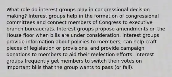 What role do interest groups play in congressional decision making? Interest groups help in the formation of congressional committees and connect members of Congress to executive branch bureaucrats. Interest groups propose amendments on the House floor when bills are under consideration. Interest groups provide information about policies to members, can help craft pieces of legislation or provisions, and provide campaign donations to members to aid their reelection efforts. Interest groups frequently get members to switch their votes on important bills that the group wants to pass (or fail).