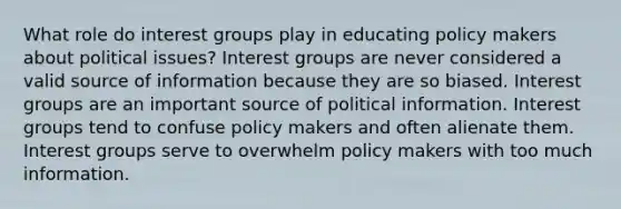 What role do interest groups play in educating policy makers about political issues? Interest groups are never considered a valid source of information because they are so biased. Interest groups are an important source of political information. Interest groups tend to confuse policy makers and often alienate them. Interest groups serve to overwhelm policy makers with too much information.