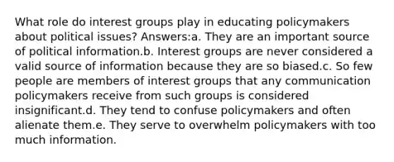 What role do <a href='https://www.questionai.com/knowledge/kiXYXLKJmH-interest-groups' class='anchor-knowledge'>interest groups</a> play in educating policymakers about political issues? Answers:a. They are an important source of political information.b. Interest groups are never considered a valid source of information because they are so biased.c. So few people are members of interest groups that any communication policymakers receive from such groups is considered insignificant.d. They tend to confuse policymakers and often alienate them.e. They serve to overwhelm policymakers with too much information.