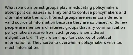 What role do interest groups play in educating policymakers about political issues? a. They tend to confuse policymakers and often alienate them. b. Interest groups are never considered a valid source of information because they are so biased. c. So few people are members of interest groups that any communication policymakers receive from such groups is considered insignificant. d. They are an important source of political information e. They serve to overwhelm policymakers with too much information.