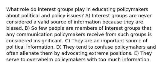 What role do <a href='https://www.questionai.com/knowledge/kiXYXLKJmH-interest-groups' class='anchor-knowledge'>interest groups</a> play in educating policymakers about political and policy issues? A) Interest groups are never considered a valid source of information because they are biased. B) So few people are members of interest groups that any communication policymakers receive from such groups is considered insignificant. C) They are an important source of political information. D) They tend to confuse policymakers and often alienate them by advocating extreme positions. E) They serve to overwhelm policymakers with too much information.