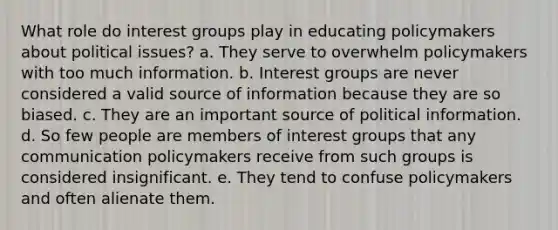 What role do interest groups play in educating policymakers about political issues? a. They serve to overwhelm policymakers with too much information. b. Interest groups are never considered a valid source of information because they are so biased. c. They are an important source of political information. d. So few people are members of interest groups that any communication policymakers receive from such groups is considered insignificant. e. They tend to confuse policymakers and often alienate them.