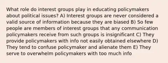 What role do interest groups play in educating policymakers about political issues? A) Interest groups are never considered a valid source of information because they are biased B) So few people are members of interest groups that any communication policymakers receive from such groups is insignificant C) They provide policymakers with info not easily obtained elsewhere D) They tend to confuse policymaker and alienate them E) They serve to overwhelm policymakers with too much info