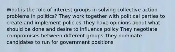 What is the role of interest groups in solving collective action problems in politics? They work together with political parties to create and implement policies They have opinions about what should be done and desire to influence policy They negotiate compromises between different groups They nominate candidates to run for government positions