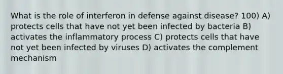 What is the role of interferon in defense against disease? 100) A) protects cells that have not yet been infected by bacteria B) activates the inflammatory process C) protects cells that have not yet been infected by viruses D) activates the complement mechanism