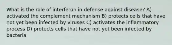 What is the role of interferon in defense against disease? A) activated the complement mechanism B) protects cells that have not yet been infected by viruses C) activates the inflammatory process D) protects cells that have not yet been infected by bacteria