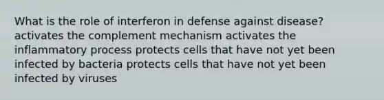 What is the role of interferon in defense against disease? activates the complement mechanism activates the inflammatory process protects cells that have not yet been infected by bacteria protects cells that have not yet been infected by viruses