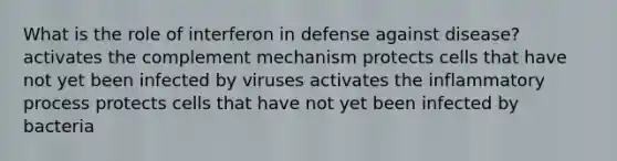 What is the role of interferon in defense against disease? activates the complement mechanism protects cells that have not yet been infected by viruses activates the inflammatory process protects cells that have not yet been infected by bacteria