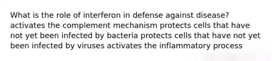 What is the role of interferon in defense against disease? activates the complement mechanism protects cells that have not yet been infected by bacteria protects cells that have not yet been infected by viruses activates the inflammatory process