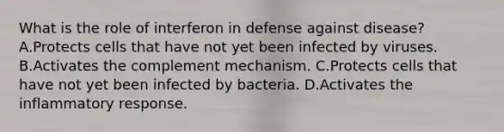 What is the role of interferon in defense against disease? A.Protects cells that have not yet been infected by viruses. B.Activates the complement mechanism. C.Protects cells that have not yet been infected by bacteria. D.Activates the inflammatory response.