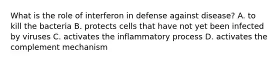 What is the role of interferon in defense against disease? A. to kill the bacteria B. protects cells that have not yet been infected by viruses C. activates the inflammatory process D. activates the complement mechanism