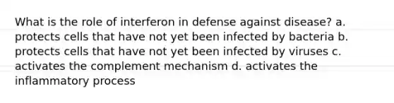 What is the role of interferon in defense against disease? a. protects cells that have not yet been infected by bacteria b. protects cells that have not yet been infected by viruses c. activates the complement mechanism d. activates the inflammatory process