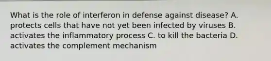 What is the role of interferon in defense against disease? A. protects cells that have not yet been infected by viruses B. activates the inflammatory process C. to kill the bacteria D. activates the complement mechanism