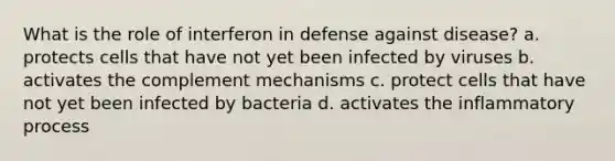 What is the role of interferon in defense against disease? a. protects cells that have not yet been infected by viruses b. activates the complement mechanisms c. protect cells that have not yet been infected by bacteria d. activates the inflammatory process