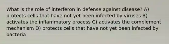 What is the role of interferon in defense against disease? A) protects cells that have not yet been infected by viruses B) activates the inflammatory process C) activates the complement mechanism D) protects cells that have not yet been infected by bacteria