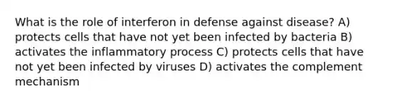 What is the role of interferon in defense against disease? A) protects cells that have not yet been infected by bacteria B) activates the inflammatory process C) protects cells that have not yet been infected by viruses D) activates the complement mechanism