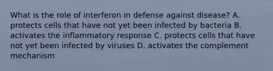 What is the role of interferon in defense against disease? A. protects cells that have not yet been infected by bacteria B. activates the inflammatory response C. protects cells that have not yet been infected by viruses D. activates the complement mechanism