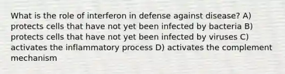 What is the role of interferon in defense against disease? A) protects cells that have not yet been infected by bacteria B) protects cells that have not yet been infected by viruses C) activates the inflammatory process D) activates the complement mechanism