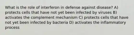 What is the role of interferon in defense against disease? A) protects cells that have not yet been infected by viruses B) activates the complement mechanism C) protects cells that have not yet been infected by bacteria D) activates the inflammatory process