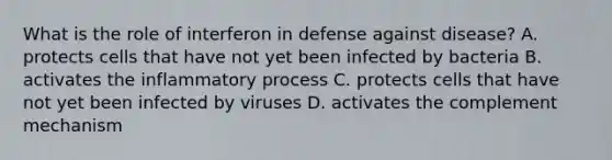 What is the role of interferon in defense against disease? A. protects cells that have not yet been infected by bacteria B. activates the inflammatory process C. protects cells that have not yet been infected by viruses D. activates the complement mechanism