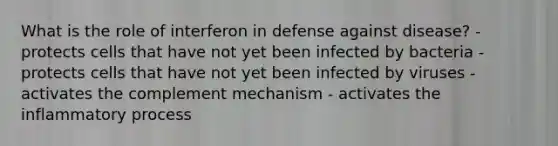 What is the role of interferon in defense against disease? - protects cells that have not yet been infected by bacteria - protects cells that have not yet been infected by viruses - activates the complement mechanism - activates the inflammatory process