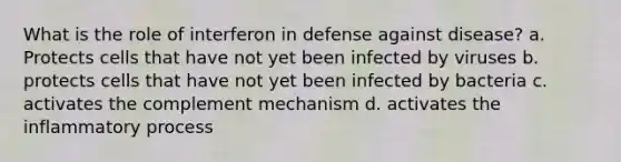 What is the role of interferon in defense against disease? a. Protects cells that have not yet been infected by viruses b. protects cells that have not yet been infected by bacteria c. activates the complement mechanism d. activates the inflammatory process