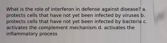 What is the role of interferon in defense against disease? a. protects cells that have not yet been infected by viruses b. protects cells that have not yet been infected by bacteria c. activates the complement mechanism d. activates the inflammatory process