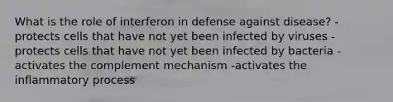 What is the role of interferon in defense against disease? -protects cells that have not yet been infected by viruses -protects cells that have not yet been infected by bacteria -activates the complement mechanism -activates the inflammatory process