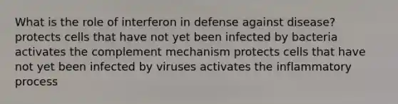 What is the role of interferon in defense against disease? protects cells that have not yet been infected by bacteria activates the complement mechanism protects cells that have not yet been infected by viruses activates the inflammatory process