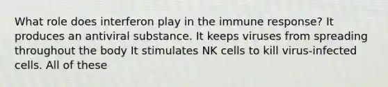 What role does interferon play in the immune response? It produces an antiviral substance. It keeps viruses from spreading throughout the body It stimulates NK cells to kill virus-infected cells. All of these