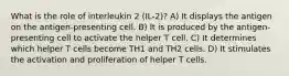 What is the role of interleukin 2 (IL-2)? A) It displays the antigen on the antigen-presenting cell. B) It is produced by the antigen-presenting cell to activate the helper T cell. C) It determines which helper T cells become TH1 and TH2 cells. D) It stimulates the activation and proliferation of helper T cells.