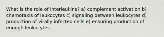 What is the role of interleukins? a) complement activation b) chemotaxis of leukocytes c) signaling between leukocytes d) production of virally infected cells e) ensuring production of enough leukocytes