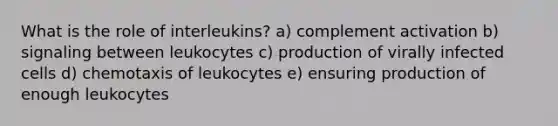 What is the role of interleukins? a) complement activation b) signaling between leukocytes c) production of virally infected cells d) chemotaxis of leukocytes e) ensuring production of enough leukocytes