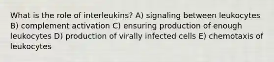 What is the role of interleukins? A) signaling between leukocytes B) complement activation C) ensuring production of enough leukocytes D) production of virally infected cells E) chemotaxis of leukocytes