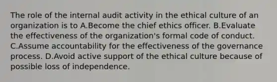 The role of the internal audit activity in the ethical culture of an organization is to A.Become the chief ethics officer. B.Evaluate the effectiveness of the organization's formal code of conduct. C.Assume accountability for the effectiveness of the governance process. D.Avoid active support of the ethical culture because of possible loss of independence.