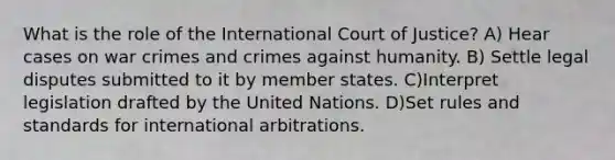 What is the role of the International Court of Justice? A) Hear cases on war crimes and crimes against humanity. B) Settle legal disputes submitted to it by member states. C)Interpret legislation drafted by the United Nations. D)Set rules and standards for international arbitrations.