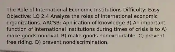 The Role of International Economic Institutions Difficulty: Easy Objective: LO 2.4 Analyze the roles of international economic organizations. AACSB: Application of knowledge 3) An important function of international institutions during times of crisis is to A) make goods nonrival. B) make goods nonexcludable. C) prevent free riding. D) prevent nondiscrimination.