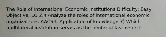 The Role of International Economic Institutions Difficulty: Easy Objective: LO 2.4 Analyze the roles of international economic organizations. AACSB: Application of knowledge 7) Which multilateral institution serves as the lender of last resort?