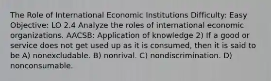 The Role of International Economic Institutions Difficulty: Easy Objective: LO 2.4 Analyze the roles of international economic organizations. AACSB: Application of knowledge 2) If a good or service does not get used up as it is consumed, then it is said to be A) nonexcludable. B) nonrival. C) nondiscrimination. D) nonconsumable.