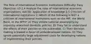 The Role of International Economic Institutions Difficulty: Easy Objective: LO 2.4 Analyze the roles of international economic organizations. AACSB: Application of knowledge 2.5 Criticism of International Institutions 1) Which of the following is NOT a criticism of international institutions such as the IMF, the World Bank, or the WTO? A) They violate national sovereignty by imposing unwanted domestic policies. B) They fail to understand the effects of their policies on the vulnerable. C) Their decision-making is biased in favor of underdeveloped nations. D) They ignore potentially large adjustment costs for developing nations of implementing their policies.