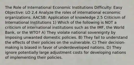 The Role of International Economic Institutions Difficulty: Easy Objective: LO 2.4 Analyze the roles of international economic organizations. AACSB: Application of knowledge 2.5 Criticism of International Institutions 1) Which of the following is NOT a criticism of international institutions such as the IMF, the World Bank, or the WTO? A) They violate national sovereignty by imposing unwanted domestic policies. B) They fail to understand the effects of their policies on the vulnerable. C) Their decision-making is biased in favor of underdeveloped nations. D) They ignore potentially large adjustment costs for developing nations of implementing their policies.