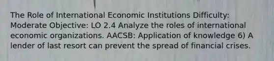 The Role of International Economic Institutions Difficulty: Moderate Objective: LO 2.4 Analyze the roles of international economic organizations. AACSB: Application of knowledge 6) A lender of last resort can prevent the spread of financial crises.