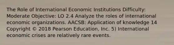 The Role of International Economic Institutions Difficulty: Moderate Objective: LO 2.4 Analyze the roles of international economic organizations. AACSB: Application of knowledge 14 Copyright © 2018 Pearson Education, Inc. 5) International economic crises are relatively rare events.