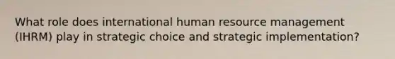 What role does international human resource management (IHRM) play in strategic choice and strategic implementation?