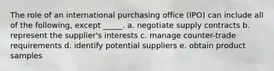 The role of an international purchasing office (IPO) can include all of the following, except _____. a. negotiate supply contracts b. represent the supplier's interests c. manage counter-trade requirements d. identify potential suppliers e. obtain product samples