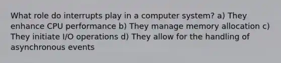 What role do interrupts play in a computer system? a) They enhance CPU performance b) They manage memory allocation c) They initiate I/O operations d) They allow for the handling of asynchronous events